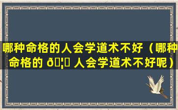 哪种命格的人会学道术不好（哪种命格的 🦍 人会学道术不好呢）